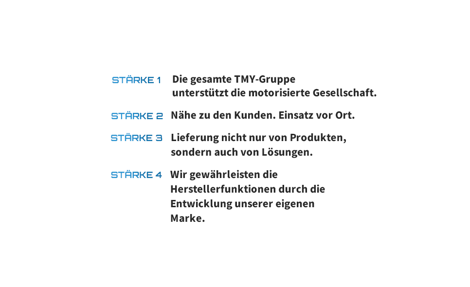 STÄRKE 1 Die gesamte TMY-Gruppe unterstützt die motorisierte Gesellschaft. STÄRKE 2 Nähe zu den Kunden. Einsatz vor Ort. STÄRKE 3 Lieferung nicht nur von Produkten, sondern auch von Lösungen. STÄRKE 4 Wir gewährleisten die Herstellerfunktionen durch die Entwicklung unserer eigenen Marke.