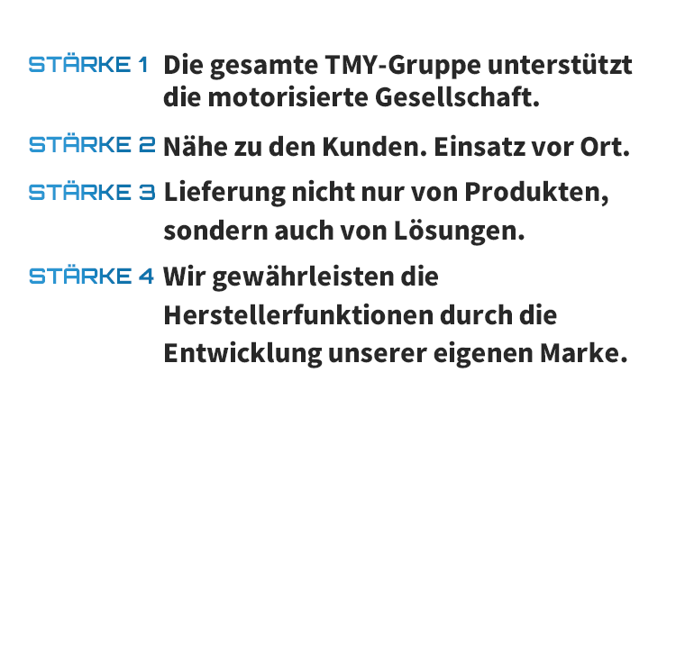 STÄRKE 1 Die gesamte TMY-Gruppe unterstützt die motorisierte Gesellschaft. STÄRKE 2 Nähe zu den Kunden. Einsatz vor Ort. STÄRKE 3 Lieferung nicht nur von Produkten, sondern auch von Lösungen. STÄRKE 4 Wir gewährleisten die Herstellerfunktionen durch die Entwicklung unserer eigenen Marke.