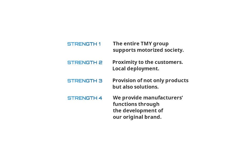 STRENGTH 1 The entire TMY group supports motorized society. STRENGTH 2 Proximity to the customers. Local deployment. STRENGTH 3 Provision of not only parts but also solutions. STRENGTH 4 We provide manufacturers’ functions through the development of our original brand.