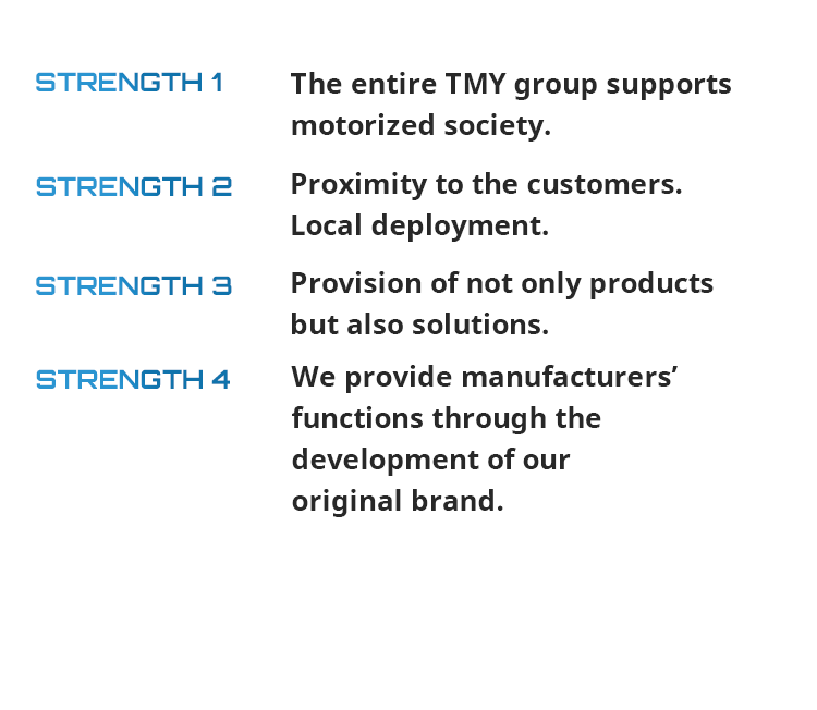 STRENGTH 1 The entire TMY group supports motorized society. STRENGTH 2 Proximity to the customers. Local deployment. STRENGTH 3 Provision of not only parts but also solutions. STRENGTH 4 We provide manufacturers’ functions through the development of our original brand.