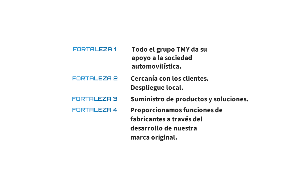 FORTALEZA 1 Todo el grupo TMY da su apoyo a la sociedad automovilística. FORTALEZA 2 Cercanía con los clientes. Despliegue local. FORTALEZA 3 Suministro de productos y soluciones. FORTALEZA 4 Proporcionamos funciones de fabricantes a través del desarrollo de nuestra marca original.