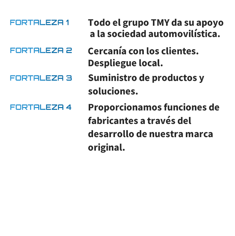 FORTALEZA 1 Todo el grupo TMY da su apoyo a la sociedad automovilística. FORTALEZA 2 Cercanía con los clientes. Despliegue local. FORTALEZA 3 Suministro de productos y soluciones. FORTALEZA 4 Proporcionamos funciones de fabricantes a través del desarrollo de nuestra marca original.