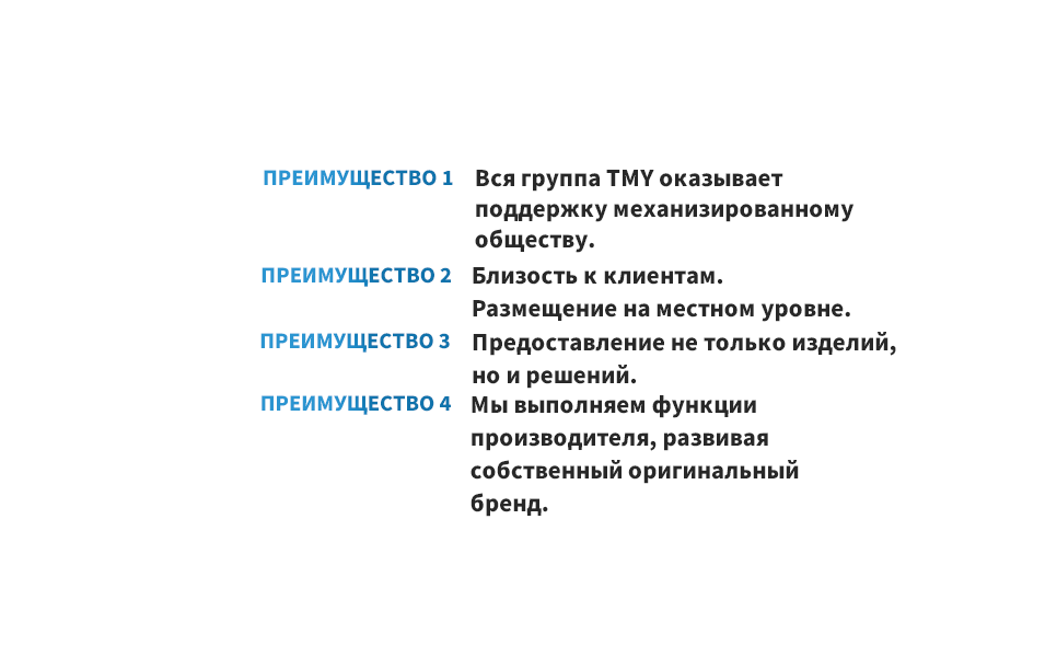 ПРЕИМУЩЕСТВО 1 Вся группа TMY оказывает поддержку механизированному обществу. ПРЕИМУЩЕСТВО 2 Близость к клиентам. Размещение на местном уровне. ПРЕИМУЩЕСТВО 3 Предоставление не только изделий, но и решений. ПРЕИМУЩЕСТВО 4 Мы выполняем функции производителя, развивая собственный оригинальный бренд.