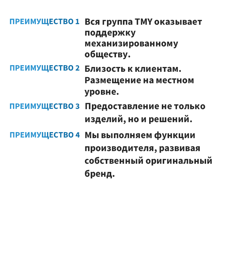 ПРЕИМУЩЕСТВО 1 Вся группа TMY оказывает поддержку механизированному обществу. ПРЕИМУЩЕСТВО 2 Близость к клиентам. Размещение на местном уровне. ПРЕИМУЩЕСТВО 3 Предоставление не только изделий, но и решений. ПРЕИМУЩЕСТВО 4 Мы выполняем функции производителя, развивая собственный оригинальный бренд.