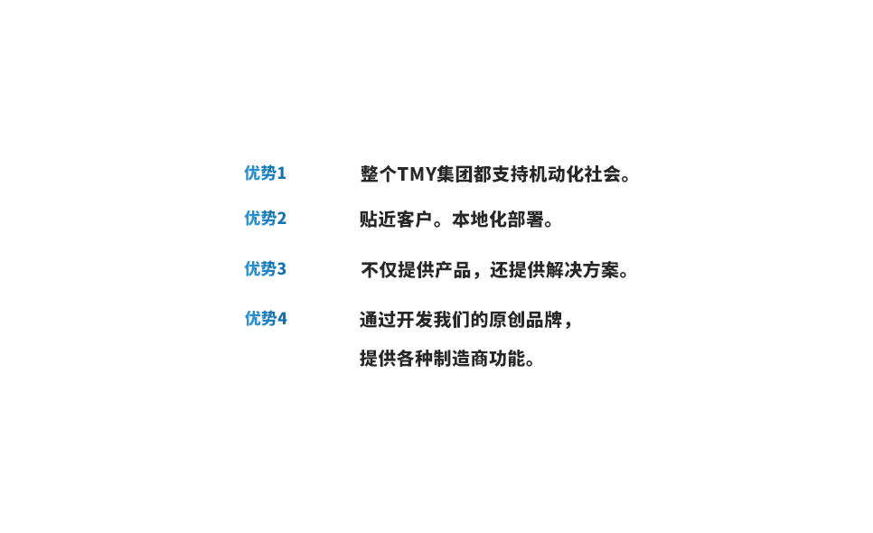 优势1 整个TMY集团都支持机动化社会。 优势2 贴近客户。本地化部署。 优势3 不仅提供产品，还提供解决方案。 优势4 通过开发我们的原创品牌，提供各种制造商功能。