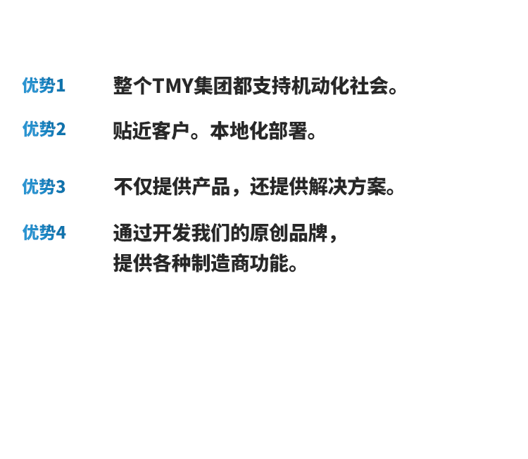 优势1 整个TMY集团都支持机动化社会。 优势2 贴近客户。本地化部署。 优势3 不仅提供产品，还提供解决方案。 优势4 通过开发我们的原创品牌，提供各种制造商功能。